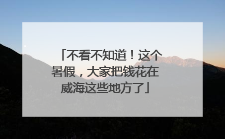 不看不知道！这个暑假，大家把钱花在威海这些地方了