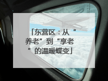 东营区：从“养老”到“享老”的温暖蝶变