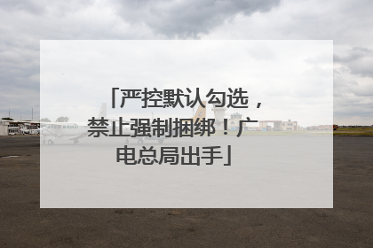 严控默认勾选，禁止强制捆绑！广电总局出手