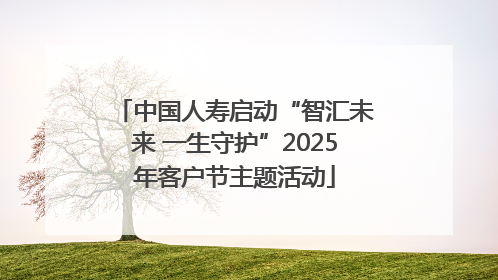 中国人寿启动“智汇未来 一生守护”2025年客户节主题活动
