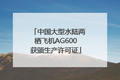 中国大型水陆两栖飞机AG600获颁生产许可证