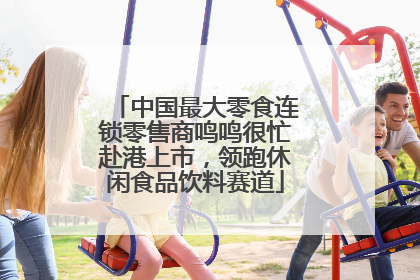 中国最大零食连锁零售商鸣鸣很忙赴港上市，领跑休闲食品饮料赛道