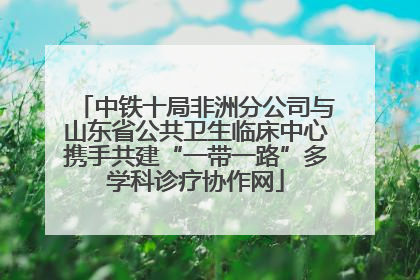 中铁十局非洲分公司与山东省公共卫生临床中心携手共建“一带一路”多学科诊疗协作网
