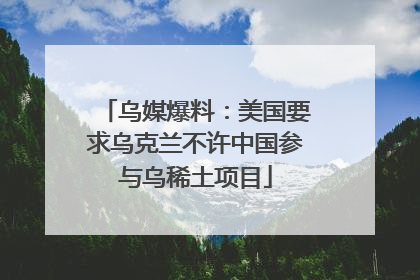 乌媒爆料：美国要求乌克兰不许中国参与乌稀土项目