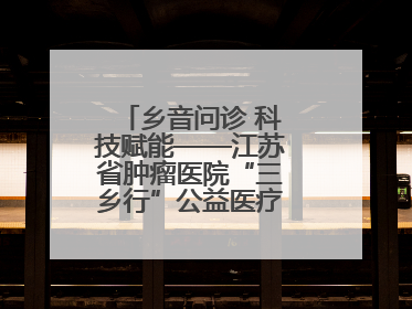 乡音问诊 科技赋能——江苏省肿瘤医院“三乡行”公益医疗行动淮安启航