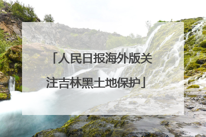人民日报海外版关注吉林黑土地保护