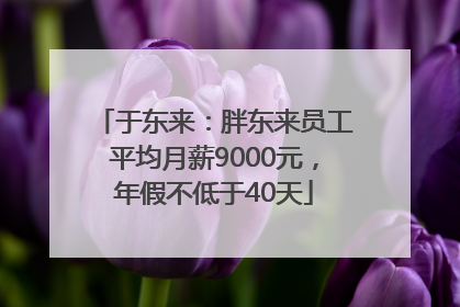 于东来：胖东来员工平均月薪9000元，年假不低于40天