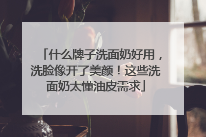 什么牌子洗面奶好用，洗脸像开了美颜！这些洗面奶太懂油皮需求
