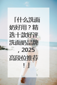 什么洗面奶好用？精选十款好评洗面奶品牌，2025高段位推荐！