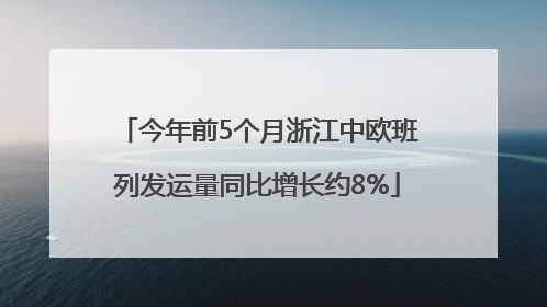 今年前5个月浙江中欧班列发运量同比增长约8%