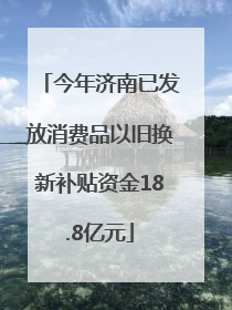 今年济南已发放消费品以旧换新补贴资金18.8亿元