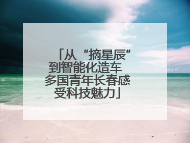 从“摘星辰”到智能化造车 多国青年长春感受科技魅力