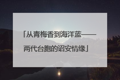 从青梅香到海洋蓝——两代台胞的诏安情缘