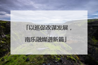 以巡促改谋发展，南乐融媒谱新篇