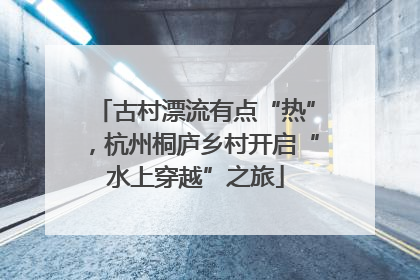 古村漂流有点“热”，杭州桐庐乡村开启“水上穿越”之旅