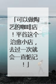 可以做陶艺的咖啡店！平谷这个治愈小店，去过一次就会一直惦记！