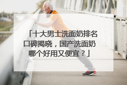 十大男士洗面奶排名口碑揭晓，国产洗面奶哪个好用又便宜？