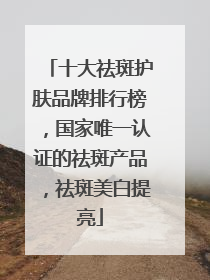 十大祛斑护肤品牌排行榜，国家唯一认证的祛斑产品，祛斑美白提亮