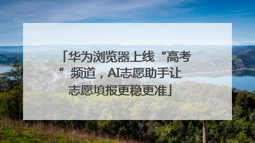 华为浏览器上线“高考”频道，AI志愿助手让志愿填报更稳更准