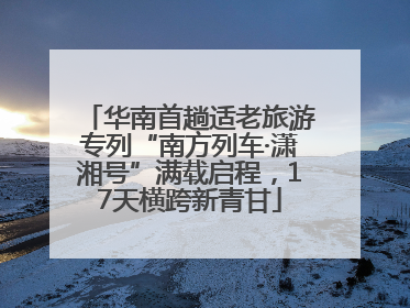 华南首趟适老旅游专列“南方列车·潇湘号”满载启程，17天横跨新青甘