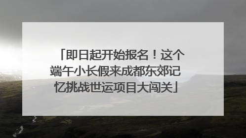 即日起开始报名！这个端午小长假来成都东郊记忆挑战世运项目大闯关