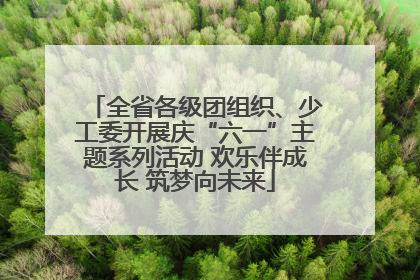 全省各级团组织、少工委开展庆“六一”主题系列活动 欢乐伴成长 筑梦向未来
