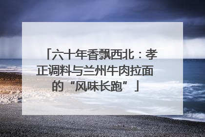 六十年香飘西北：孝正调料与兰州牛肉拉面的“风味长跑”