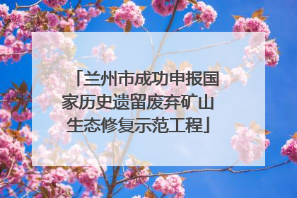 兰州市成功申报国家历史遗留废弃矿山生态修复示范工程