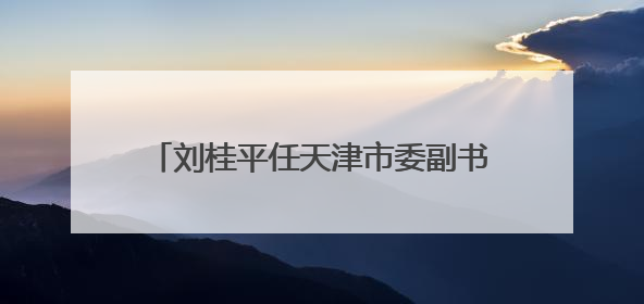 刘桂平任天津市委副书记 陈辐宽不再担任