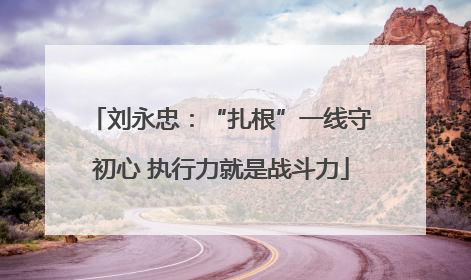 刘永忠：“扎根”一线守初心 执行力就是战斗力
