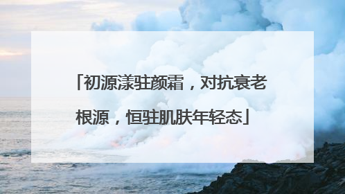 初源漾驻颜霜，对抗衰老根源，恒驻肌肤年轻态