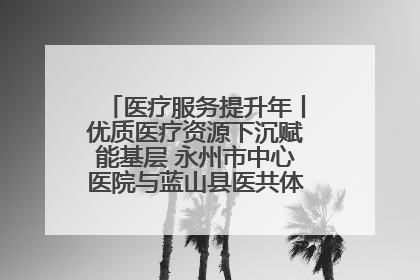 医疗服务提升年丨优质医疗资源下沉赋能基层 永州市中心医院与蓝山县医共体总院共筑健康屏障
