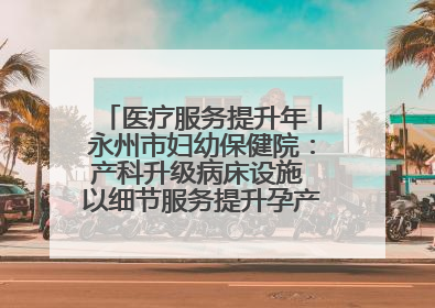 医疗服务提升年丨永州市妇幼保健院：产科升级病床设施 以细节服务提升孕产妇就医体验