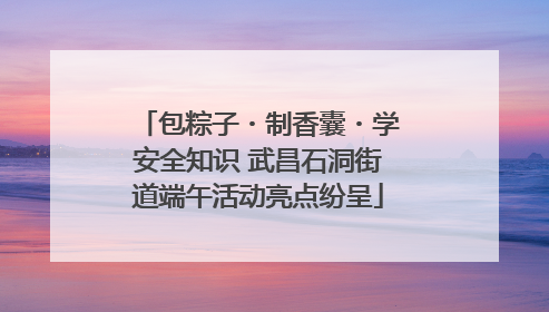 包粽子・制香囊・学安全知识 武昌石洞街道端午活动亮点纷呈