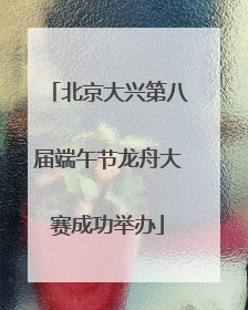 北京大兴第八届端午节龙舟大赛成功举办