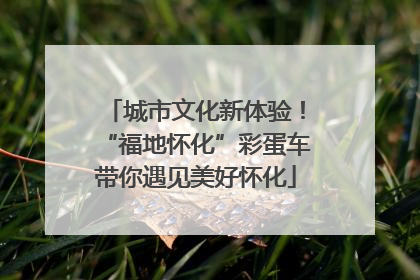 城市文化新体验！“福地怀化”彩蛋车带你遇见美好怀化