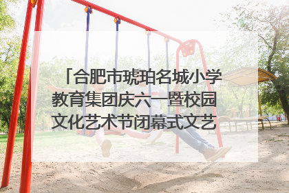 合肥市琥珀名城小学教育集团庆六一暨校园文化艺术节闭幕式文艺汇演圆满举行
