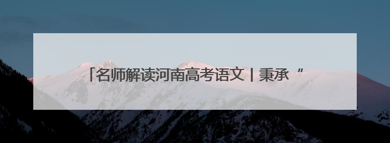 名师解读河南高考语文丨秉承“以文化人” 注重核心能力考查