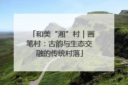 和美“湘”村｜画笔村：古韵与生态交融的传统村落
