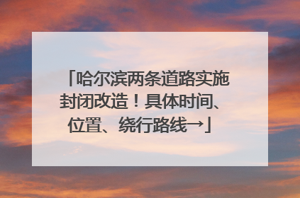 哈尔滨两条道路实施封闭改造！具体时间、位置、绕行路线→