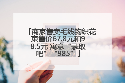 商家售卖毛线钩织花束售价67.8元和98.5元 寓意“录取吧”“985”