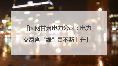 国网甘肃电力公司：电力交易含“绿”量不断上升