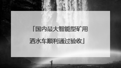 国内最大智能型矿用洒水车顺利通过验收