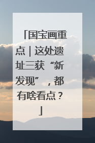 国宝画重点｜这处遗址三获“新发现”，都有啥看点？