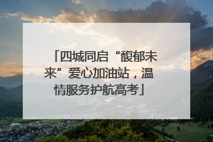 四城同启“馥郁未来”爱心加油站，温情服务护航高考