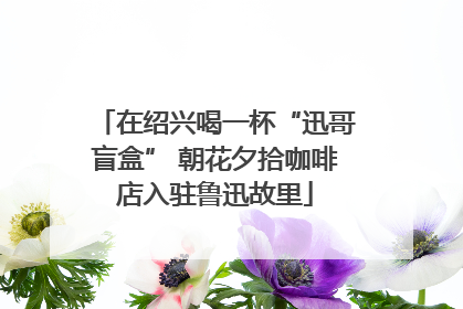在绍兴喝一杯“迅哥盲盒” 朝花夕拾咖啡店入驻鲁迅故里