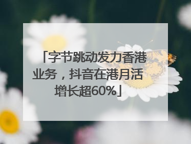 字节跳动发力香港业务，抖音在港月活增长超60%