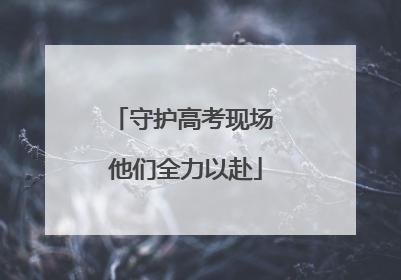 守护高考现场 他们全力以赴