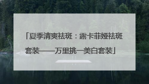 夏季清爽祛斑：露卡菲娅祛斑套装——万里挑一美白套装