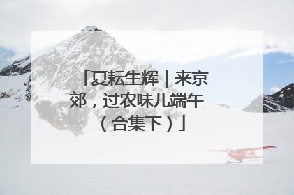 夏耘生辉｜来京郊，过农味儿端午（合集下）